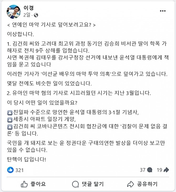 배우 이선균의 마약 혐의 형사 입건(피의자 신분 전환)이 윤석열 정부의 실정(실상)을 덮기 위한 공작이라는 음모론이 야권에서 제기되고 있다. 수사 당국의 여론 조작이라는 음모론이다. 이경 더불어민주당 상근부대변인은 지난 21일 페이스북에 '연예인 마약 기사로 덮어보려고요?'라는 제목의 글을 올리며 이상하다고 말문을 열었다. 이 부대변인은 김건희 씨와 고려대 최고위 과정 동기인 김승희 비서관 딸이 학폭 가해자로 전치 9주 상해를 입혔다. 사면 복권해 김태우를 강서구청장 선거에 내보낸 윤석열 대통령에게 책임을 묻고 있다며 이런 기사가 '이선균 배우의 마약 투약 의혹'으로 덮여가고 있다고 주장했다. 그는 몇 달 전에도 비슷한 일이 있었다며 여러 종류의 마약을 상습 투약한 혐의로 재판에 넘겨진 배우 유아인에 대해서도 의혹을 제기했다. 사진은 이경 민주당 상근부대변인 페이스북 캡처. 사진=이경 부대변인 페이스북